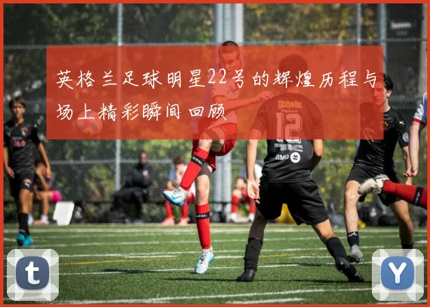 英格兰足球明星22号的辉煌历程与场上精彩瞬间回顾