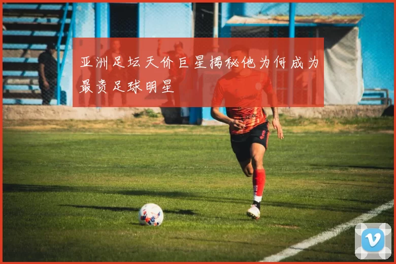 亚洲足坛天价巨星揭秘他为何成为最贵足球明星