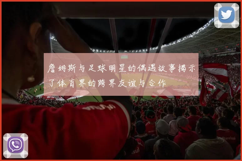 詹姆斯与足球明星的偶遇故事揭示了体育界的跨界友谊与合作