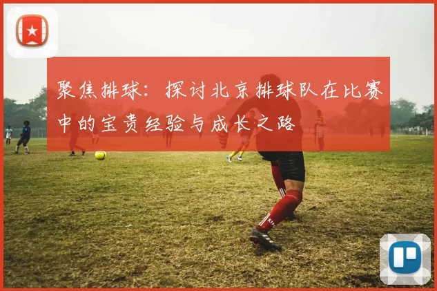聚焦排球：探讨北京排球队在比赛中的宝贵经验与成长之路
