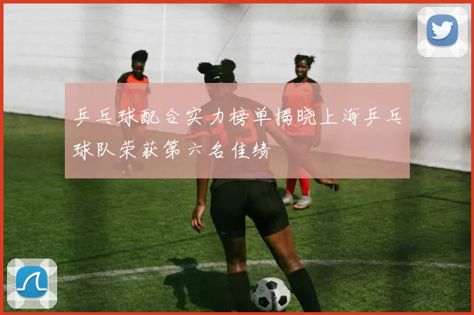 乒乓球配合实力榜单揭晓上海乒乓球队荣获第六名佳绩