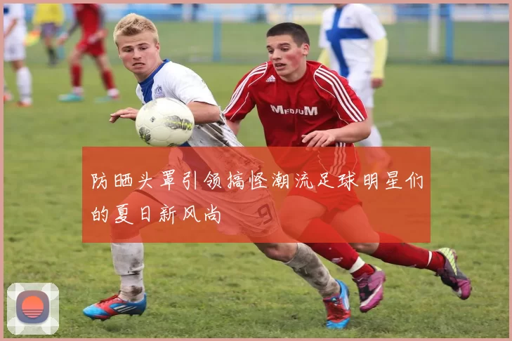 防晒头罩引领搞怪潮流足球明星们的夏日新风尚