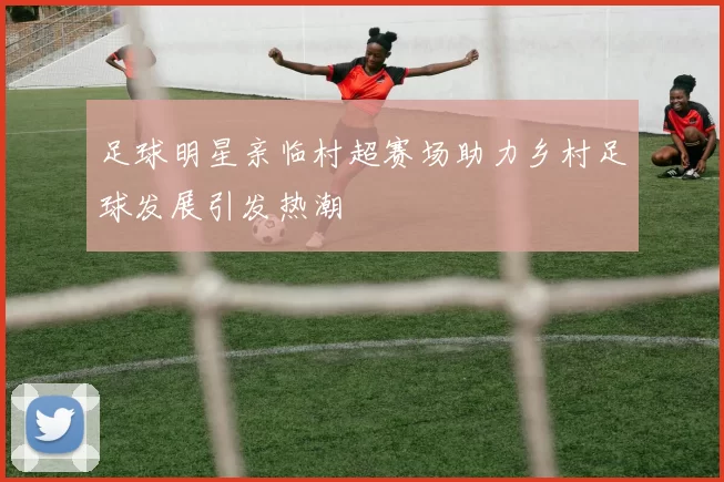 足球明星亲临村超赛场助力乡村足球发展引发热潮