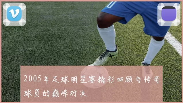 2005年足球明星赛精彩回顾与传奇球员的巅峰对决
