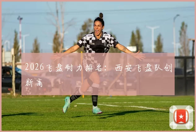 2026飞盘耐力排名：西安飞盘队创新高