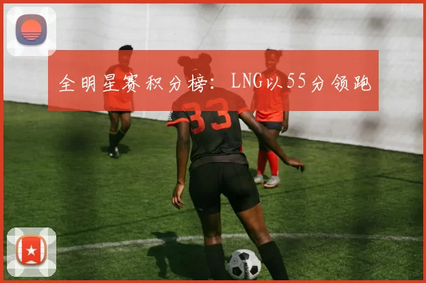 全明星赛积分榜：LNG以55分领跑